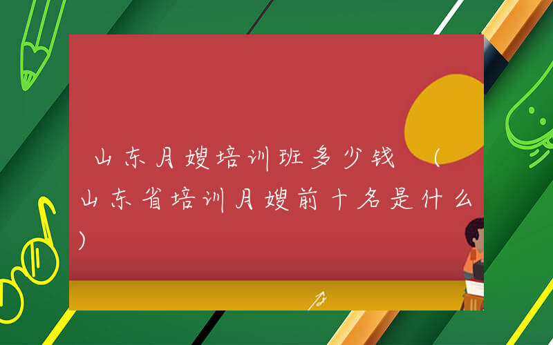 山东月嫂培训班多少钱 (山东省培训月嫂前十名是什么)